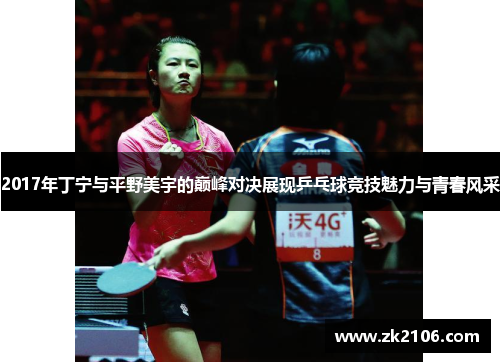 2017年丁宁与平野美宇的巅峰对决展现乒乓球竞技魅力与青春风采